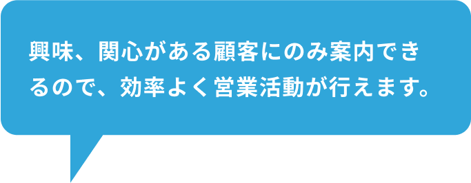 興味、関心がある顧客にのみ案内できるので、効率よく営業活動が行えます。